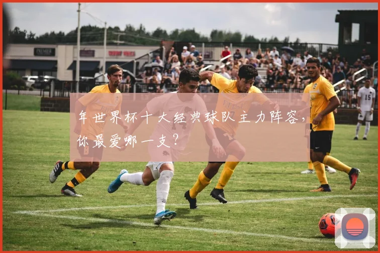 年世界杯十大经典球队主力阵容，你最爱哪一支？