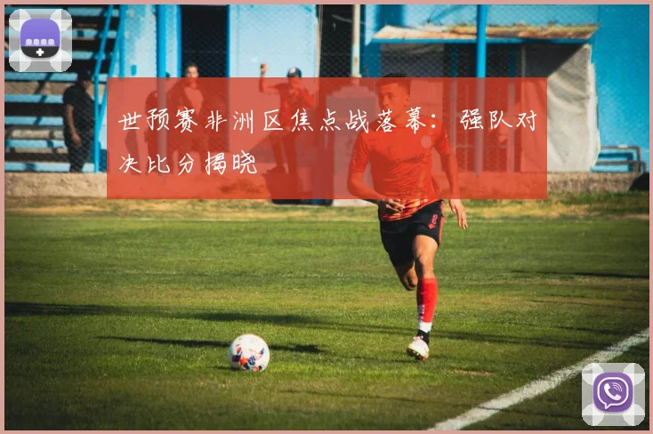 世预赛非洲区焦点战落幕：强队对决比分揭晓