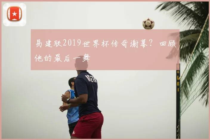 易建联2019世界杯传奇谢幕?回顾他的最后一舞