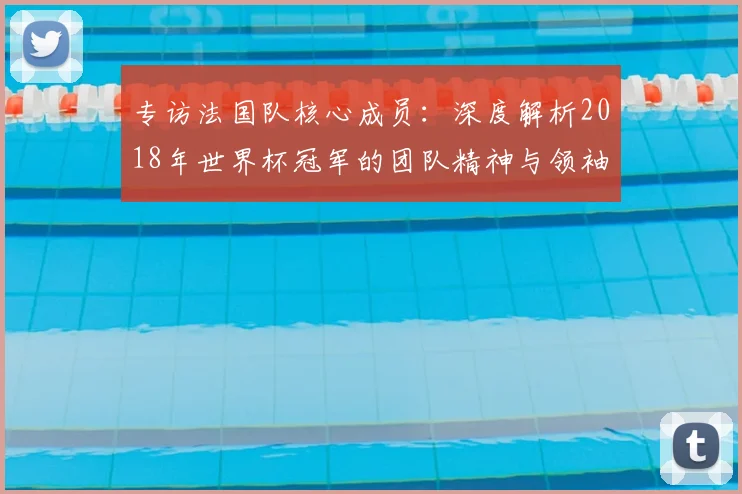 专访法国队核心成员:深度解析2018年世界杯冠军的团队精神与领袖力量