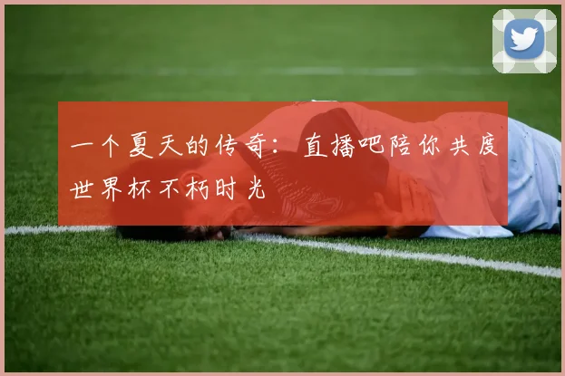 一个夏天的传奇：直播吧陪你共度世界杯不朽时光